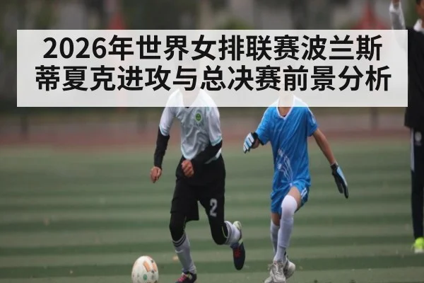 2026年世界女排联赛波兰斯蒂夏克进攻与总决赛前景分析 - hth