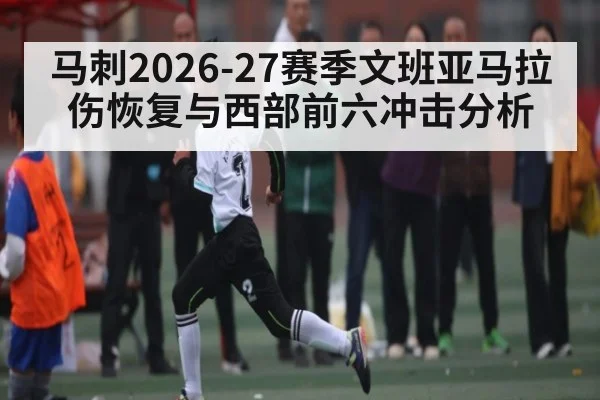马刺2026-27赛季文班亚马拉伤恢复与西部前六冲击分析 - hth